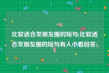 比较适合发朋友圈的短句(比较适合发朋友圈的短句有人小看回答)