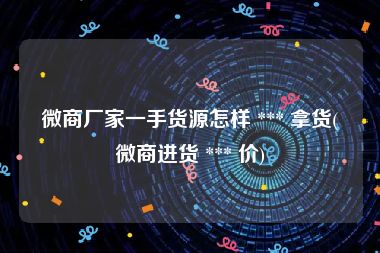 微商厂家一手货源怎样 *** 拿货(微商进货 *** 价)