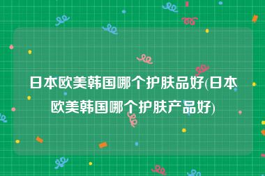 日本欧美韩国哪个护肤品好(日本欧美韩国哪个护肤产品好)