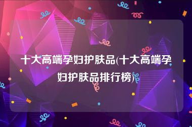 十大高端孕妇护肤品(十大高端孕妇护肤品排行榜)