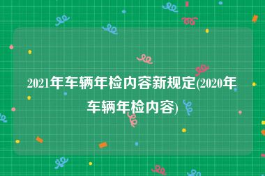 2021年车辆年检内容新规定(2020年车辆年检内容)