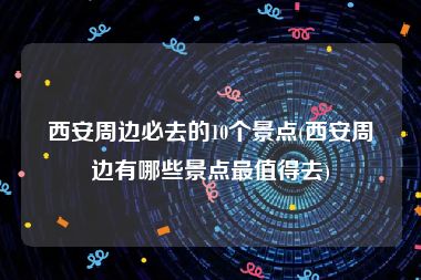 西安周边必去的10个景点(西安周边有哪些景点最值得去)