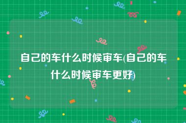 自己的车什么时候审车(自己的车什么时候审车更好)