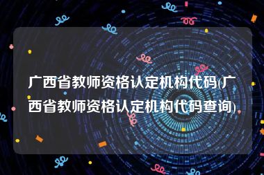 广西省教师资格认定机构代码(广西省教师资格认定机构代码查询)