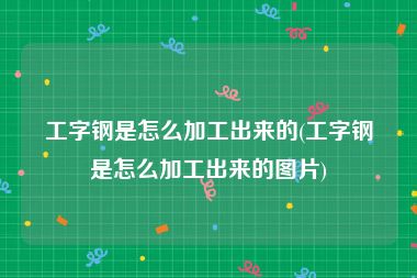 工字钢是怎么加工出来的(工字钢是怎么加工出来的图片)