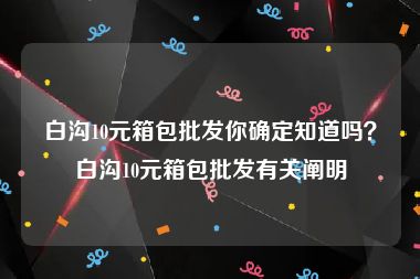 白沟10元箱包批发你确定知道吗？白沟10元箱包批发有关阐明