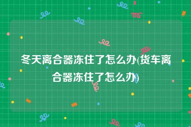 冬天离合器冻住了怎么办(货车离合器冻住了怎么办)