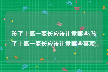 孩子上高一家长应该注意哪些(孩子上高一家长应该注意哪些事项)