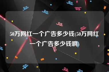 50万网红一个广告多少钱(50万网红一个广告多少钱啊)