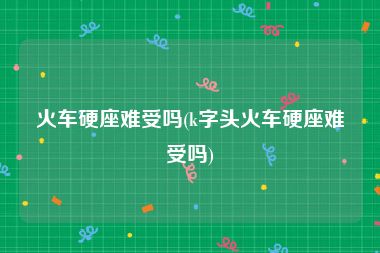 火车硬座难受吗(k字头火车硬座难受吗)