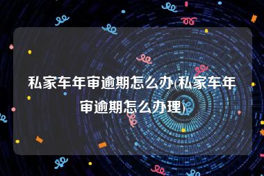 私家车年审逾期怎么办(私家车年审逾期怎么办理)