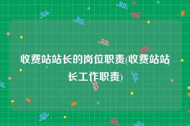 收费站站长的岗位职责(收费站站长工作职责)