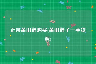 正宗莆田鞋购买(莆田鞋子一手货源)