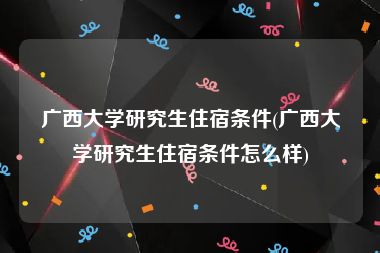 广西大学研究生住宿条件(广西大学研究生住宿条件怎么样)