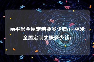 100平米全屋定制要多少钱(100平米全屋定制大概多少钱)