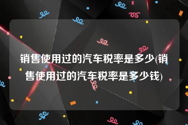 销售使用过的汽车税率是多少(销售使用过的汽车税率是多少钱)