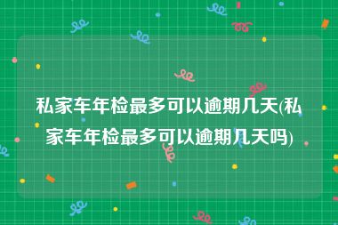 私家车年检最多可以逾期几天(私家车年检最多可以逾期几天吗)
