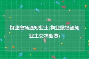 物业撤场通知业主(物业撤场通知业主交物业费)