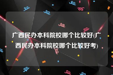 广西民办本科院校哪个比较好(广西民办本科院校哪个比较好考)