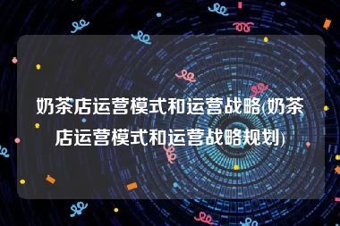 奶茶店运营模式和运营战略(奶茶店运营模式和运营战略规划)
