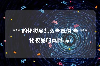  *** 的化妆品怎么查真伪(查 *** 化妆品的真假app)