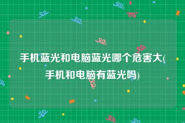 手机蓝光和电脑蓝光哪个危害大(手机和电脑有蓝光吗)