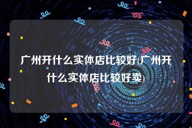 广州开什么实体店比较好(广州开什么实体店比较好卖)