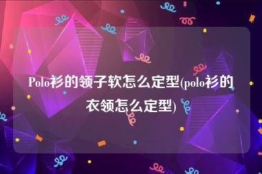 Polo衫的领子软怎么定型(polo衫的衣领怎么定型)