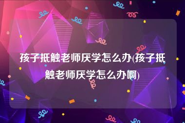 孩子抵触老师厌学怎么办(孩子抵触老师厌学怎么办啊)