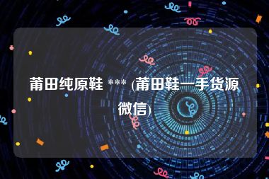 莆田纯原鞋 *** (莆田鞋一手货源微信)