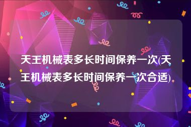 天王机械表多长时间保养一次(天王机械表多长时间保养一次合适)