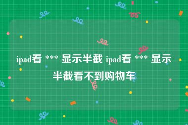 ipad看 *** 显示半截 ipad看 *** 显示半截看不到购物车