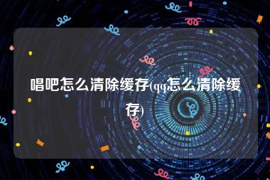 唱吧怎么清除缓存(qq怎么清除缓存)