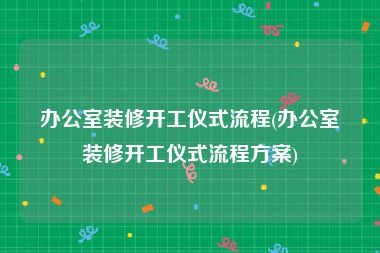 办公室装修开工仪式流程(办公室装修开工仪式流程方案)