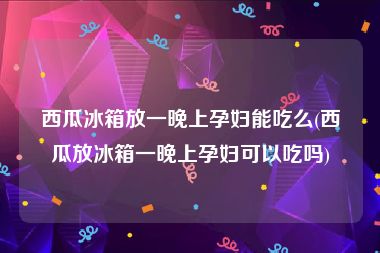 西瓜冰箱放一晚上孕妇能吃么(西瓜放冰箱一晚上孕妇可以吃吗)