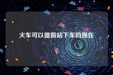 火车可以提前站下车吗现在