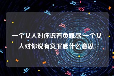 一个女人对你说有负罪感(一个女人对你说有负罪感什么意思)