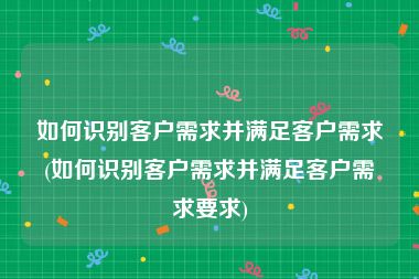 如何识别客户需求并满足客户需求(如何识别客户需求并满足客户需求要求)