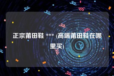 正宗莆田鞋 *** (高端莆田鞋在哪里买)