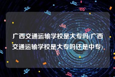 广西交通运输学校是大专吗(广西交通运输学校是大专吗还是中专)