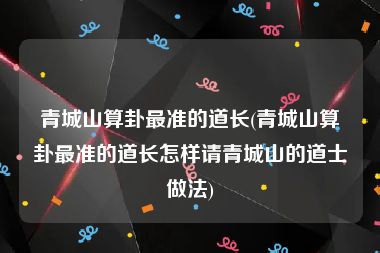 青城山算卦最准的道长(青城山算卦最准的道长怎样请青城山的道士做法)