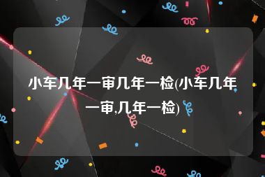 小车几年一审几年一检(小车几年一审,几年一检)
