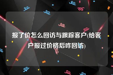 报了价怎么回访与跟踪客户(给客户报过价格后咋回访)