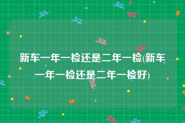 新车一年一检还是二年一检(新车一年一检还是二年一检好)