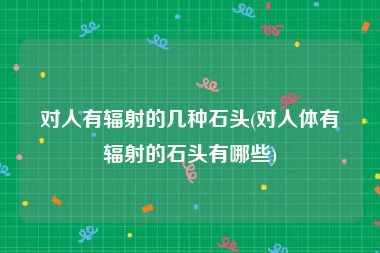 对人有辐射的几种石头(对人体有辐射的石头有哪些)