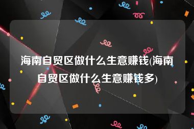 海南自贸区做什么生意赚钱(海南自贸区做什么生意赚钱多)