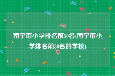 南宁市小学排名前50名(南宁市小学排名前50名的学校)