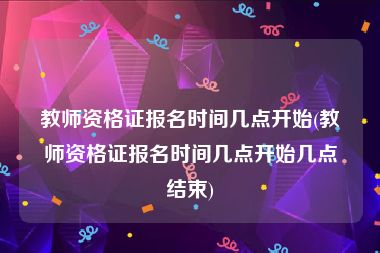 教师资格证报名时间几点开始(教师资格证报名时间几点开始几点结束)