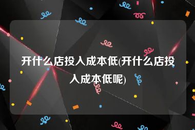开什么店投入成本低(开什么店投入成本低呢)