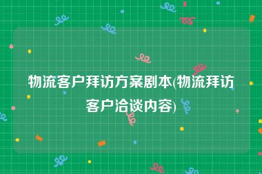物流客户拜访方案剧本(物流拜访客户洽谈内容)